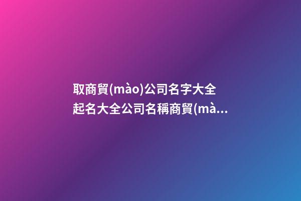 取商貿(mào)公司名字大全 起名大全公司名稱商貿(mào)